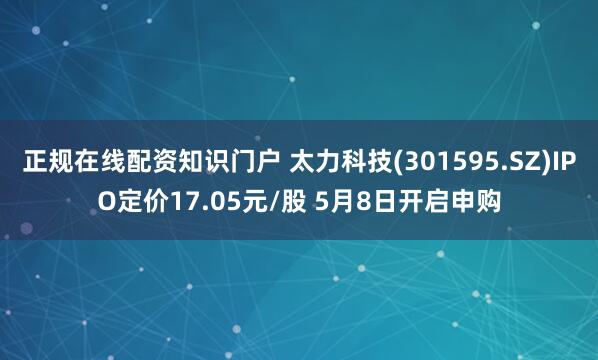 正规在线配资知识门户 太力科技(301595.SZ)IPO定价17.05元/股 5月8日开启申购