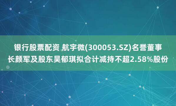 银行股票配资 航宇微(300053.SZ)名誉董事长颜军及股东吴郁琪拟合计减持不超2.58%股份