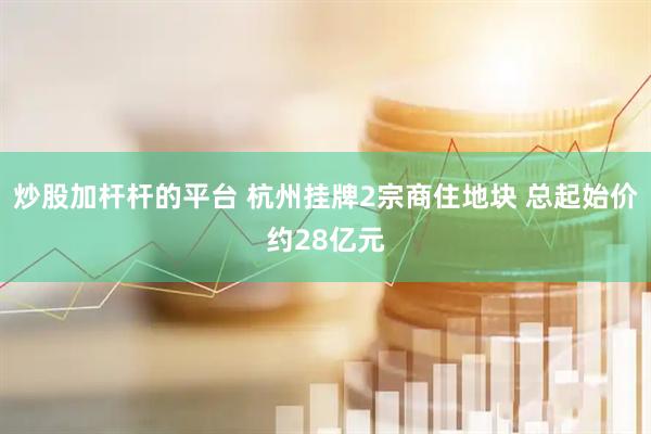 炒股加杆杆的平台 杭州挂牌2宗商住地块 总起始价约28亿元