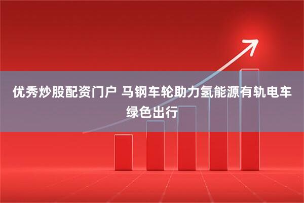优秀炒股配资门户 马钢车轮助力氢能源有轨电车绿色出行