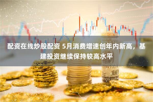 配资在线炒股配资 5月消费增速创年内新高，基建投资继续保持较高水平