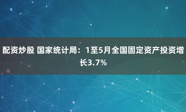 配资炒股 国家统计局：1至5月全国固定资产投资增长3.7%