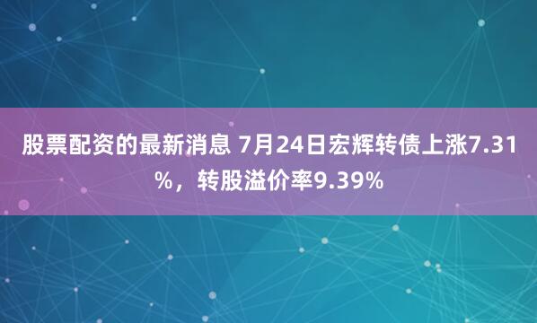 股票配资的最新消息 7月24日宏辉转债上涨7.31%，转股溢价率9.39%