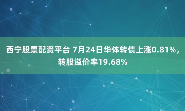 西宁股票配资平台 7月24日华体转债上涨0.81%，转股溢价率19.68%