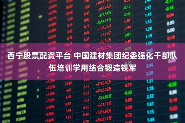 西宁股票配资平台 中国建材集团纪委强化干部队伍培训学用结合锻造铁军